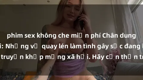 phim sex không che miễn phí Chân dung tâm hồn đen tối: Những vụ quay lén làm tình gây sốc đang lan truyền khắp mạng xã hội. Hãy cẩn thận trước mỗi cuộc gặp gỡ!