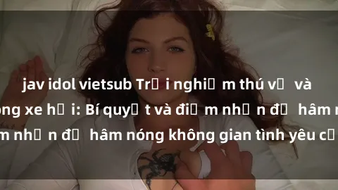 jav idol vietsub Trải nghiệm thú vị và táo bạo với sex trong xe hơi: Bí quyết và điểm nhấn để hâm nóng không gian tình yêu của bạn!