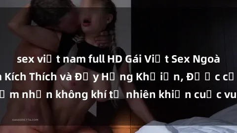 sex việt nam full HD Gái Việt Sex Ngoài Trời: Trải Nghiệm Kích Thích và Đầy Hứng Khởiấn, Được cảm nhận không khí tự nhiên khiến cuộc vui trở nên đặc biệt hơn.