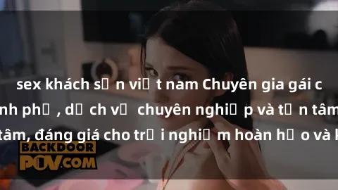 sex khách sạn việt nam Chuyên gia gái call girl vip tại thành phố, dịch vụ chuyên nghiệp và tận tâm, đáng giá cho trải nghiệm hoàn hảo và không gian riêng tư.