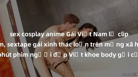 sex cosplay anime Gái Việt Nam lộ clip sex hot nhất năm, sextape gái xinh thác loạn trên mạng xã hội. Hơn 30 phút phim người đẹp Việt khoe body gợi cảm làm dậy sóng cộng đồng mạng.