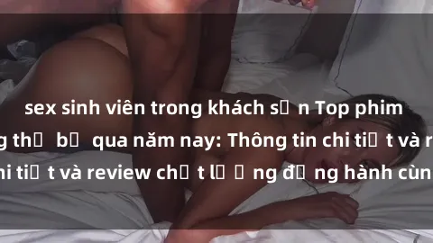 sex sinh viên trong khách sạn Top phim sex hot nhất không thể bỏ qua năm nay: Thông tin chi tiết và review chất lượng đồng hành cùng bạn đọc.