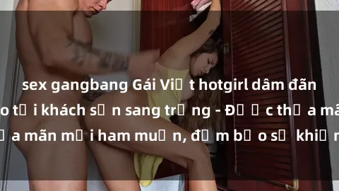 sex gangbang Gái Việt hotgirl dâm đãng làm tình đỉnh cao tại khách sạn sang trọng - Được thỏa mãn mọi ham muốn, đảm bảo sẽ khiến anh em phê đê mê