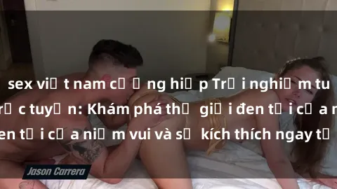 sex việt nam cưỡng hiếp Trải nghiệm tuyệt vời với sex trực tuyến: Khám phá thế giới đen tối của niềm vui và sự kích thích ngay tại nhà bạn!