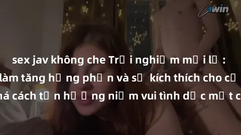sex jav không che Trải nghiệm mới lạ: Sex trong xe hơi làm tăng hưng phấn và sự kích thích cho cặp đôi. Hãy khám phá cách tận hưởng niềm vui tình dục một cách đầy lãng mạn và thú vị ngay hôm nay!