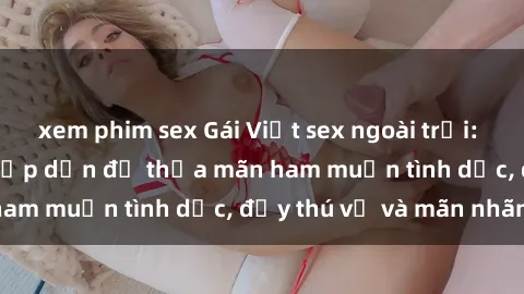 xem phim sex Gái Việt sex ngoài trời: Thú vui mới mẻ và hấp dẫn để thỏa mãn ham muốn tình dục, đầy thú vị và mãn nhãn.