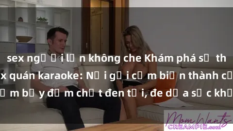 sex người lớn không che Khám phá sự thật kinh hoàng về sex quán karaoke: Nơi gợi cảm biến thành cạm bẫy đậm chất đen tối, đe dọa sức khỏe và uy tín của giới trẻ