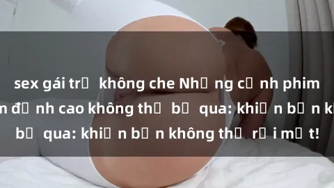 sex gái trẻ không che Những cảnh phim sex bạo dâm nhóm đỉnh cao không thể bỏ qua: khiến bạn không thể rời mắt!
