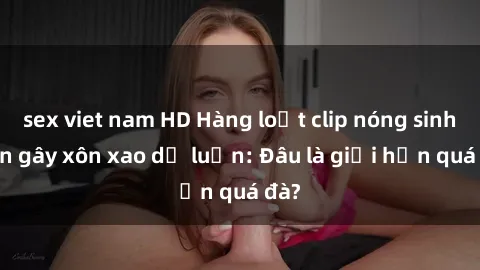 sex viet nam HD Hàng loạt clip nóng sinh viên gây xôn xao dư luận: Đâu là giới hạn quá đà?