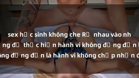 sex học sinh không che Rủ nhau vào nhà vệ sinh công cộng để thực hiện hành vi không đứng đắn là hành vi không chấp nhận được.