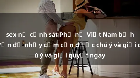 sex nữ cảnh sát Phụ nữ Việt Nam bị hiếp dâm: Vấn đề nhạy cảm cần được chú ý và giải quyết ngay