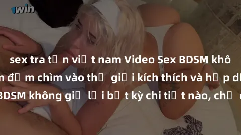 sex tra tấn việt nam Video Sex BDSM không che: Trải nghiệm đắm chìm vào thế giới kích thích và hấp dẫn của BDSM không giữ lại bất kỳ chi tiết nào, chỉ dành cho người xem trên tuổi.