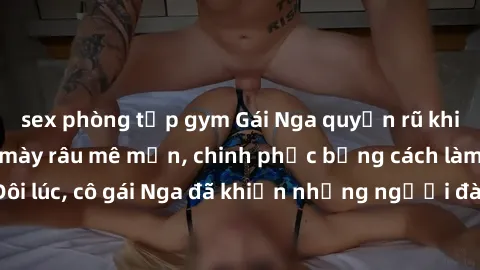 sex phòng tập gym Gái Nga quyến rũ khiến không ít đấng mày râu mê mẩn, chinh phục bằng cách làm tình tuyệt vời. Đôi lúc, cô gái Nga đã khiến những người đàn ông phải phát cuồng vì sự dịu dàng và nồng 