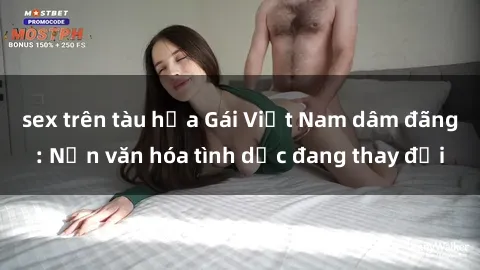 sex trên tàu hỏa Gái Việt Nam dâm đãng: Nền văn hóa tình dục đang thay đổi