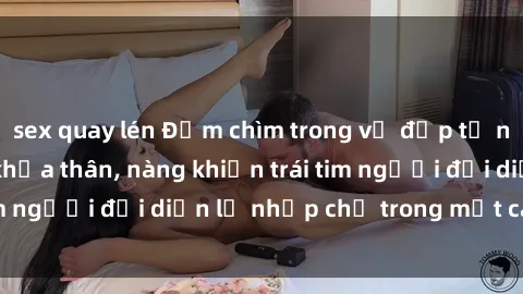 sex quay lén Đắm chìm trong vẻ đẹp tự nhiên của gái xinh khỏa thân, nàng khiến trái tim người đối diện lỡ nhịp chỉ trong một cái nhìn.