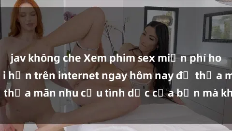 jav không che Xem phim sex miễn phí hoàn toàn không giới hạn trên internet ngay hôm nay để thỏa mãn nhu cầu tình dục của bạn mà không tốn chi phí.
