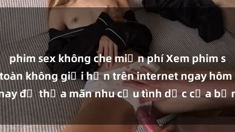 phim sex không che miễn phí Xem phim sex miễn phí hoàn toàn không giới hạn trên internet ngay hôm nay để thỏa mãn nhu cầu tình dục của bạn mà không tốn chi phí.