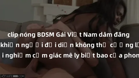 clip nóng BDSM Gái Việt Nam dâm đãng làm tình say đắm, khiến người đối diện không thể cưỡng lại được. Hãy trải nghiệm cảm giác mê ly biết bao của phong cách yêu đương đậm chất dân tộc!