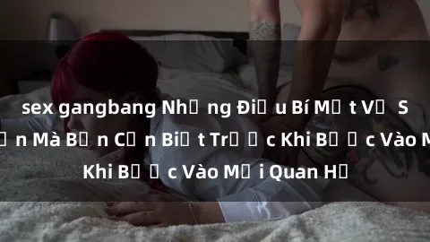 sex gangbang Những Điều Bí Mật Về Sex Người Lớn Mà Bạn Cần Biết Trước Khi Bước Vào Mối Quan Hệ