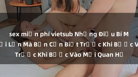 sex miễn phí vietsub Những Điều Bí Mật Về Sex Người Lớn Mà Bạn Cần Biết Trước Khi Bước Vào Mối Quan Hệ