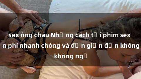sex ông cháu Những cách tải phim sex miễn phí nhanh chóng và đơn giản đến không ngờ