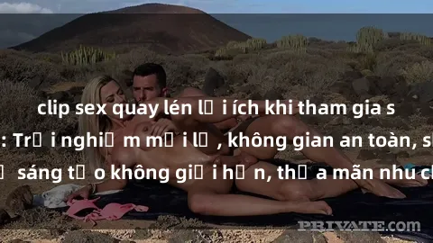 clip sex quay lén lợi ích khi tham gia sex online không che: Trải nghiệm mới lạ, không gian an toàn, sự sáng tạo không giới hạn, thỏa mãn nhu cầu tình dục của bạn.