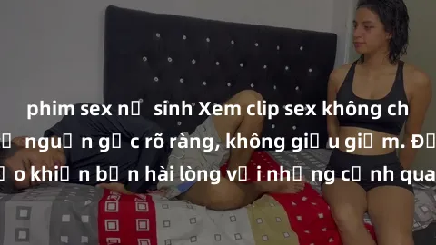 phim sex nữ sinh Xem clip sex không che mới - Nguồn gốc từ nguồn gốc rõ ràng, không giấu giếm. Đảm bảo khiến bạn hài lòng với những cảnh quay táo bạo và đầy kích thích.