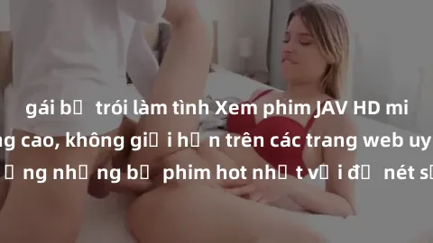 gái bị trói làm tình Xem phim JAV HD miễn phí chất lượng cao, không giới hạn trên các trang web uy tín. Yên tâm tận hưởng những bộ phim hot nhất với độ nét sắc sảo, đẹp mắt ngay tại nhà. Hãy trải nghi