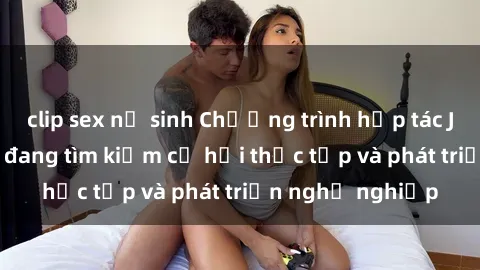 clip sex nữ sinh Chương trình hợp tác JAV cho sinh viên đang tìm kiếm cơ hội thực tập và phát triển nghề nghiệp