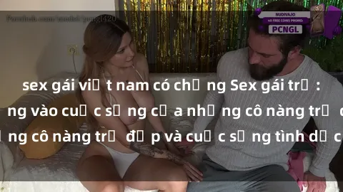 sex gái việt nam có chồng Sex gái trẻ: Một cái nhìn sâu lắng vào cuộc sống của những cô nàng trẻ đẹp và cuộc sống tình dục của họ