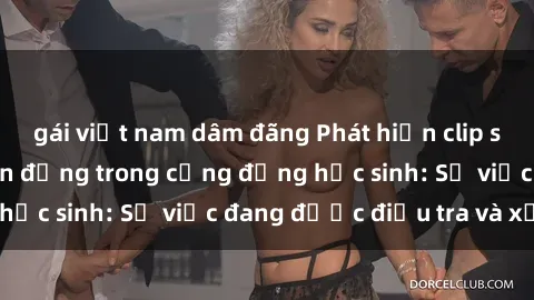 gái việt nam dâm đãng Phát hiện clip sex nữ sinh gây chấn động trong cộng đồng học sinh: Sự việc đang được điều tra và xử lý