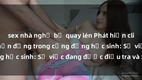 sex nhà nghỉ bị quay lén Phát hiện clip sex nữ sinh gây chấn động trong cộng đồng học sinh: Sự việc đang được điều tra và xử lý