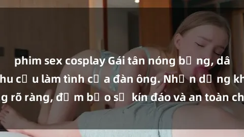 phim sex cosplay Gái tân nóng bỏng, dâm đãng thỏa mãn nhu cầu làm tình của đàn ông. Nhận dạng không rõ ràng, đảm bảo sự kín đáo và an toàn cho trải nghiệm tuyệt vời.