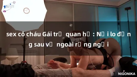 sex cô cháu Gái trẻ quan hệ: Nỗi lo đằng sau vẻ ngoài rạng ngời
