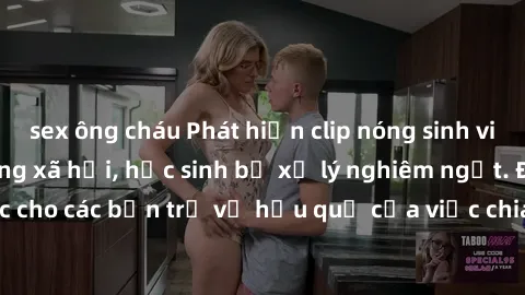 sex ông cháu Phát hiện clip nóng sinh viên gây sốt trên mạng xã hội, học sinh bị xử lý nghiêm ngặt. Đây là cảnh giác cho các bạn trẻ về hậu quả của việc chia sẻ thông tin trái phép trên internet.