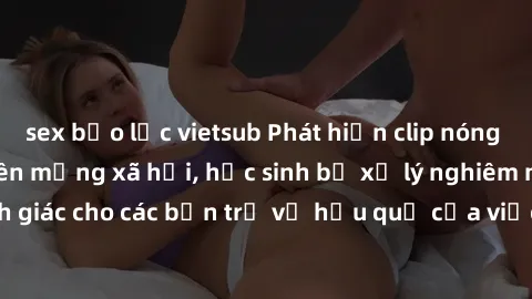 sex bạo lực vietsub Phát hiện clip nóng sinh viên gây sốt trên mạng xã hội, học sinh bị xử lý nghiêm ngặt. Đây là cảnh giác cho các bạn trẻ về hậu quả của việc chia sẻ thông tin trái phép trên interne