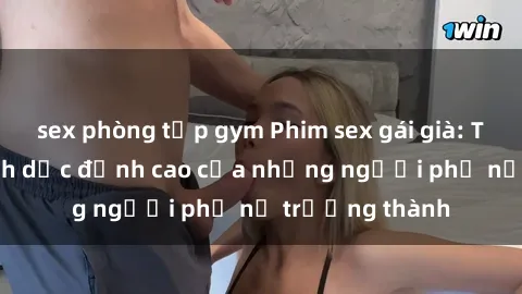 sex phòng tập gym Phim sex gái già: Trải nghiệm tình dục đỉnh cao của những người phụ nữ trưởng thành