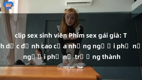 clip sex sinh viên Phim sex gái già: Trải nghiệm tình dục đỉnh cao của những người phụ nữ trưởng thành