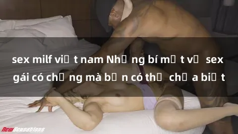sex milf việt nam Những bí mật về sex gái có chồng mà bạn có thể chưa biết