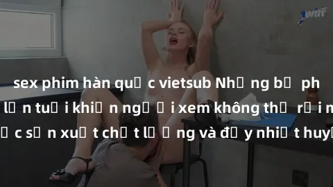 sex phim hàn quốc vietsub Những bộ phim sex của phụ nữ lớn tuổi khiến người xem không thể rời mắt. Được sản xuất chất lượng và đầy nhiệt huyết, đáng xem và trải nghiệm.