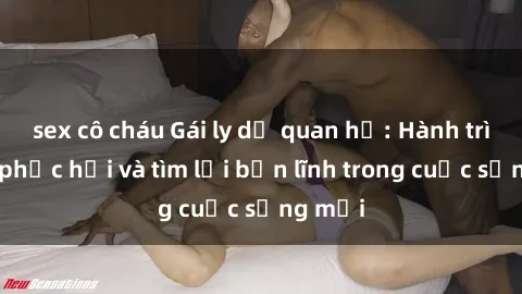 sex cô cháu Gái ly dị quan hệ: Hành trình tự phục hồi và tìm lại bản lĩnh trong cuộc sống mới