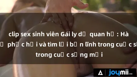 clip sex sinh viên Gái ly dị quan hệ: Hành trình tự phục hồi và tìm lại bản lĩnh trong cuộc sống mới