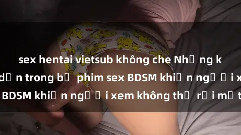 sex hentai vietsub không che Những khoảnh khắc hấp dẫn trong bộ phim sex BDSM khiến người xem không thể rời mắt
