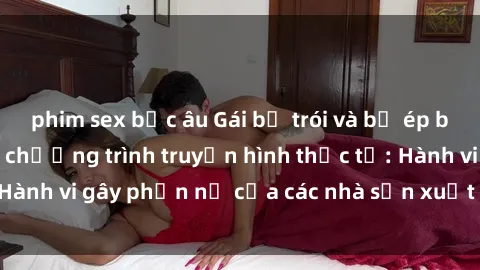 phim sex bắc âu Gái bị trói và bị ép buộc làm tình trong chương trình truyền hình thực tế: Hành vi gây phẫn nộ của các nhà sản xuất và người xem.