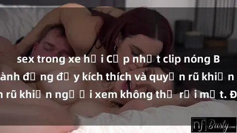 sex trong xe hơi Cập nhật clip nóng BDSM: Những pha hành động đầy kích thích và quyến rũ khiến người xem không thể rời mắt. Đừng bỏ lỡ!