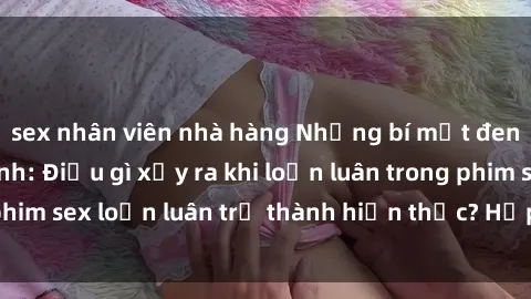 sex nhân viên nhà hàng Những bí mật đen tối trong gia đình: Điều gì xảy ra khi loạn luân trong phim sex loạn luân trở thành hiện thực? Hấp dẫn và gây sốc!