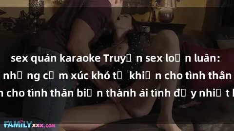 sex quán karaoke Truyện sex loạn luân: Bí mật gia đình và những cảm xúc khó tả khiến cho tình thân biến thành ái tình đầy nhiệt huyết