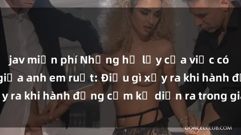 jav miễn phí Những hệ lụy của việc có quan hệ tình dục giữa anh em ruột: Điều gì xảy ra khi hành động cấm kỵ diễn ra trong gia đình?