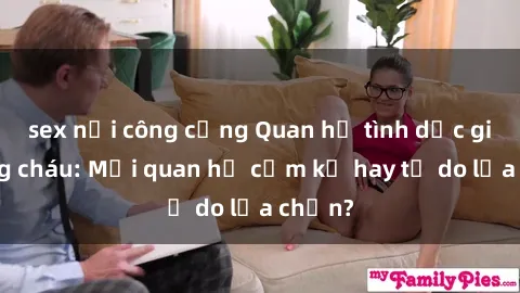 sex nơi công cộng Quan hệ tình dục giữa ông cháu: Mối quan hệ cấm kỵ hay tự do lựa chọn?