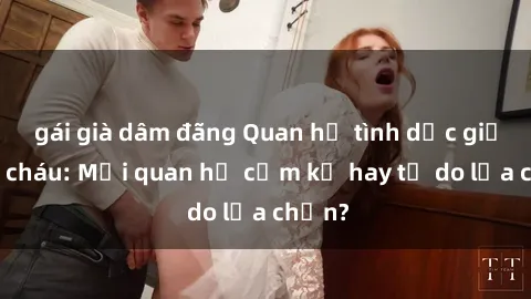 gái già dâm đãng Quan hệ tình dục giữa ông cháu: Mối quan hệ cấm kỵ hay tự do lựa chọn?